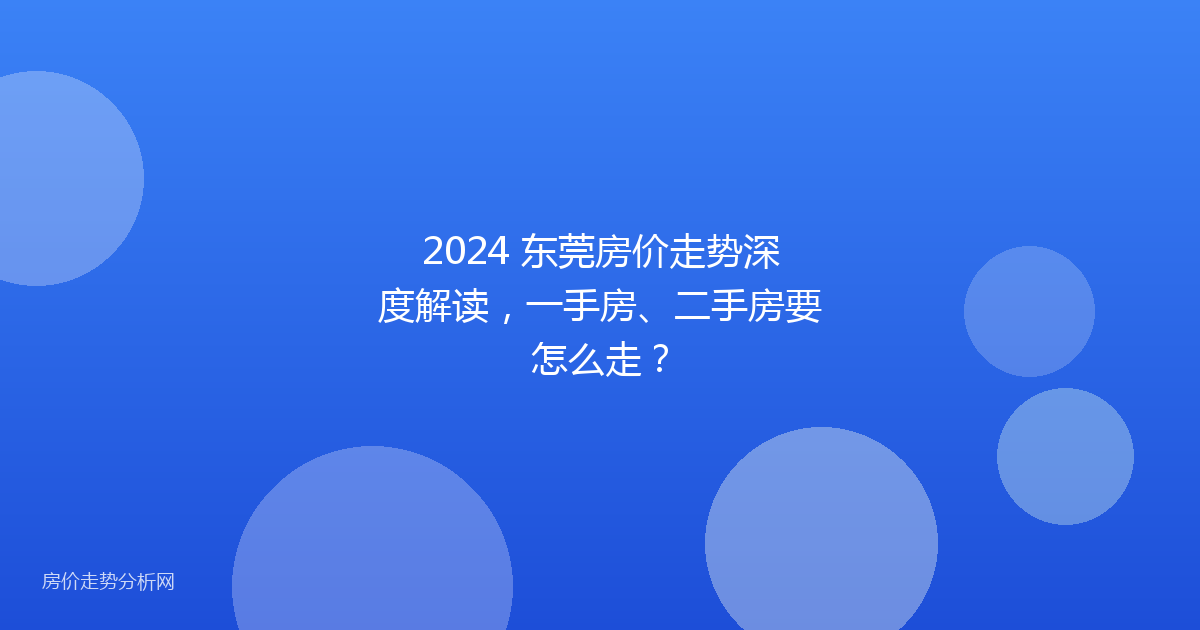 2024 东莞房价走势深度解读，一手房、二手房要怎么走？